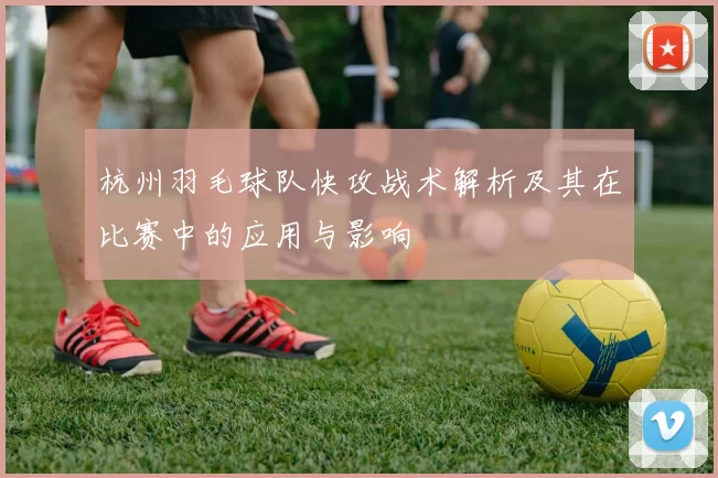 杭州羽毛球队快攻战术解析及其在比赛中的应用与影响