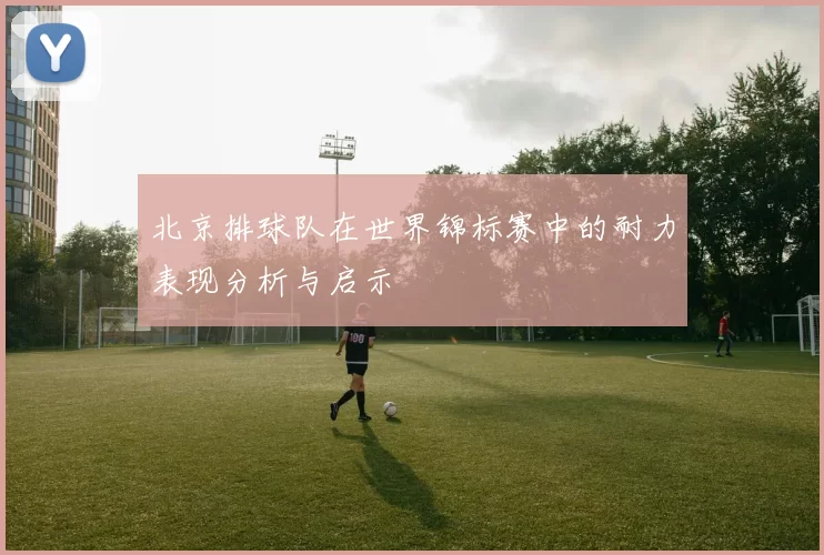 北京排球队在世界锦标赛中的耐力表现分析与启示