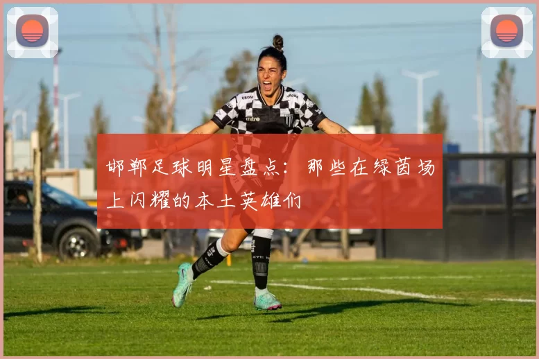 邯郸足球明星盘点：那些在绿茵场上闪耀的本土英雄们