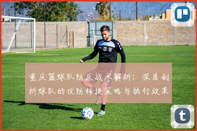 重庆篮球队防反战术解析：深度剖析球队的攻防转换策略与执行效果