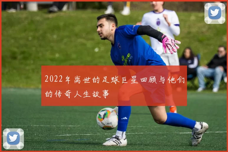 2022年离世的足球巨星回顾与他们的传奇人生故事