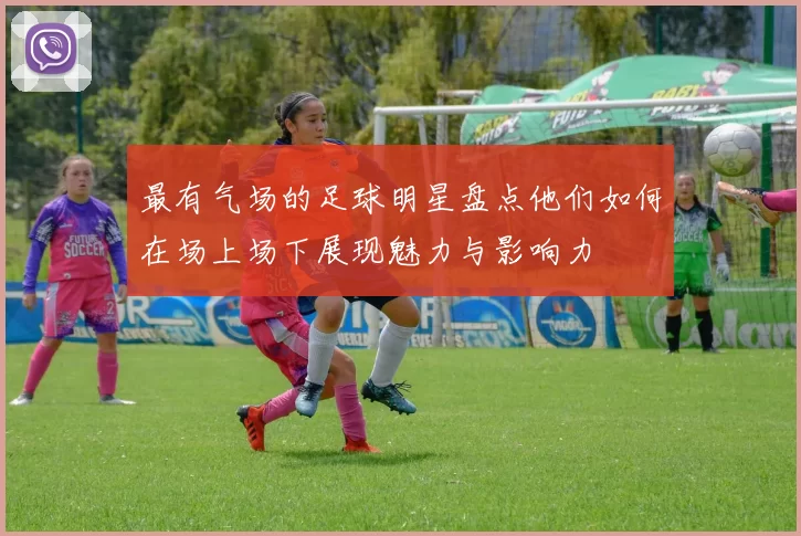 最有气场的足球明星盘点他们如何在场上场下展现魅力与影响力