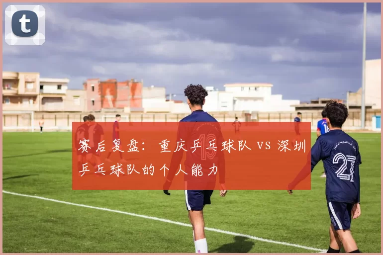 赛后复盘：重庆乒乓球队 vs 深圳乒乓球队的个人能力