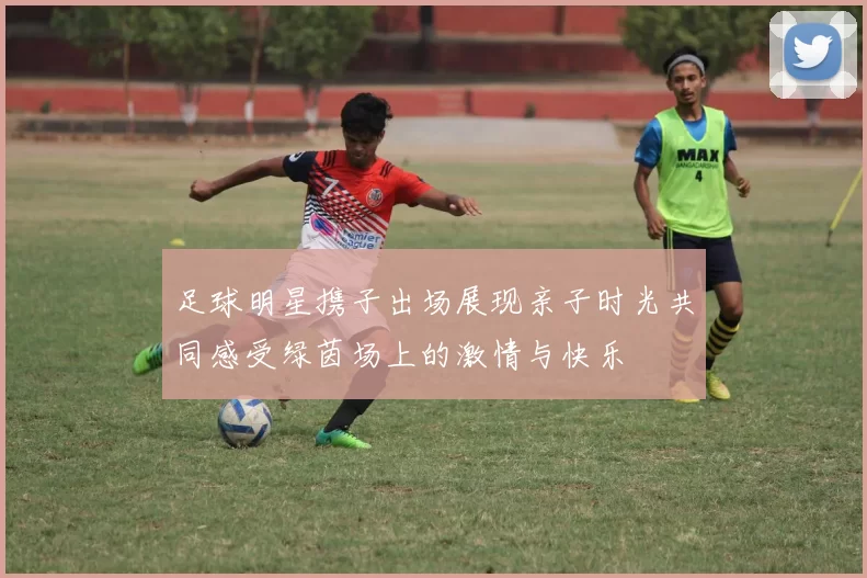 足球明星携子出场展现亲子时光共同感受绿茵场上的激情与快乐