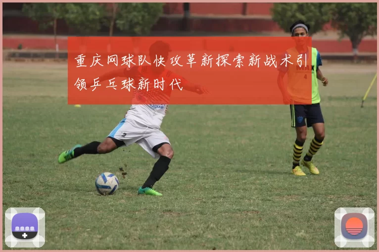 重庆网球队快攻革新探索新战术引领乒乓球新时代