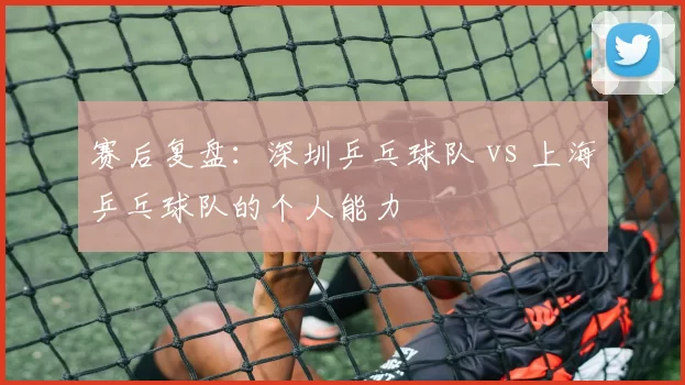 赛后复盘：深圳乒乓球队 vs 上海乒乓球队的个人能力
